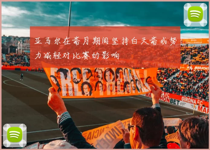 亚马尔在斋月期间坚持白天斋戒努力减轻对比赛的影响