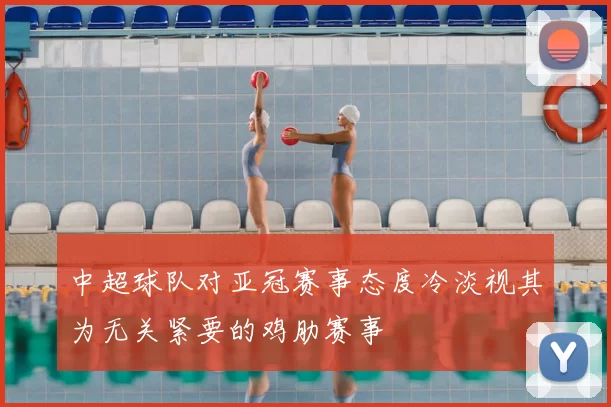 中超球队对亚冠赛事态度冷淡视其为无关紧要的鸡肋赛事