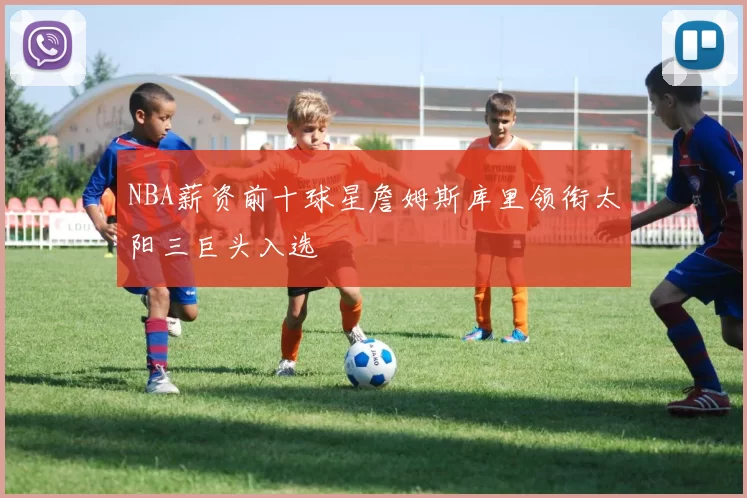 NBA薪资前十球星詹姆斯库里领衔太阳三巨头入选