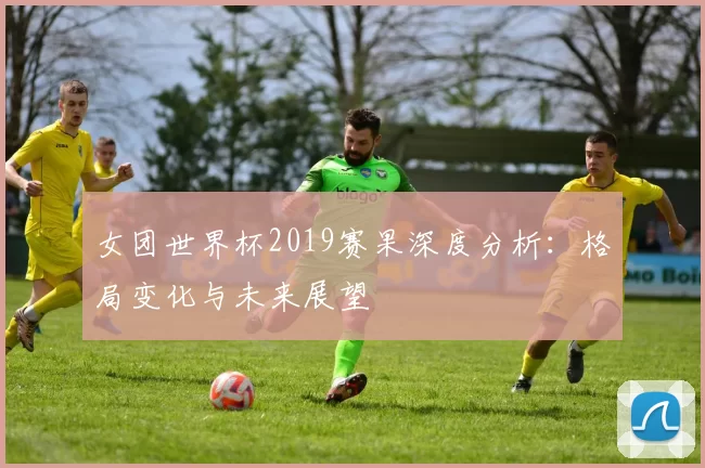 女团世界杯2019赛果深度分析:格局变化与未来展望