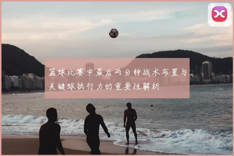 篮球比赛中最后两分钟战术布置与关键球执行力的重要性解析