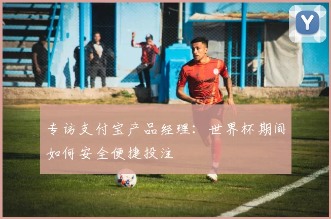 专访支付宝产品经理：世界杯期间如何安全便捷投注