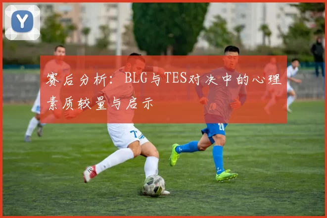 赛后分析：BLG与TES对决中的心理素质较量与启示