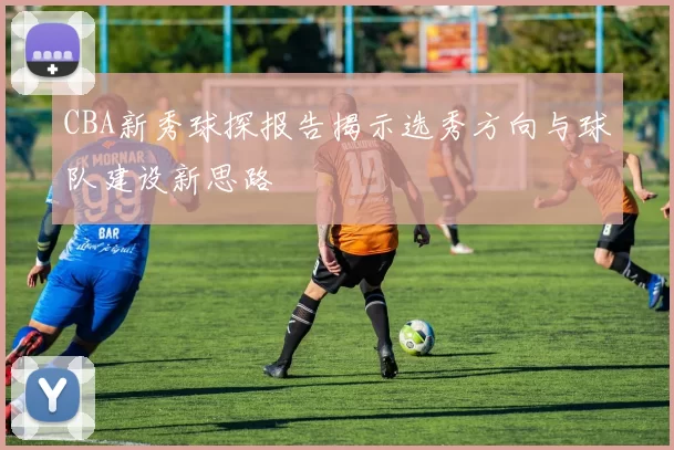 CBA新秀球探报告揭示选秀方向与球队建设新思路