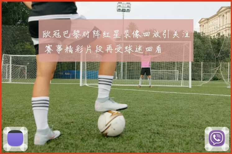 欧冠巴黎对阵红星录像回放引关注 赛事精彩片段再受球迷回看