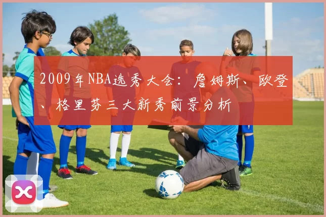 2009年NBA选秀大会：詹姆斯、欧登、格里芬三大新秀前景分析