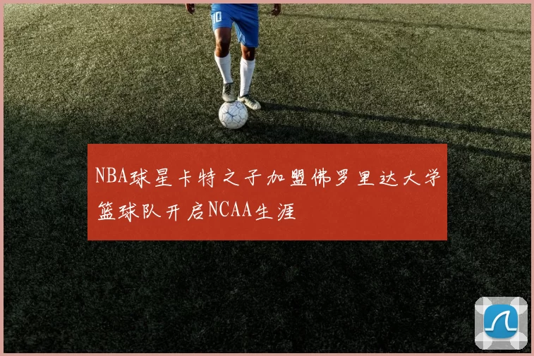 NBA球星卡特之子加盟佛罗里达大学篮球队开启NCAA生涯