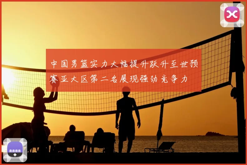 中国男篮实力大幅提升跃升至世预赛亚大区第二名展现强劲竞争力