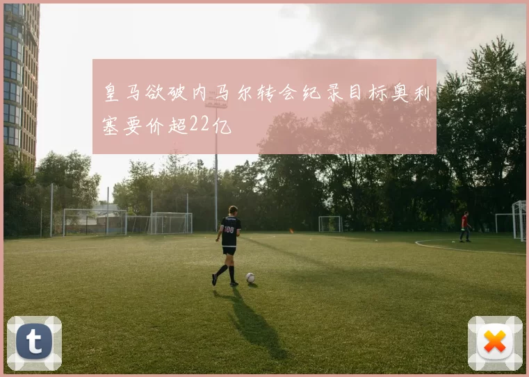 皇马欲破内马尔转会纪录目标奥利塞要价超22亿