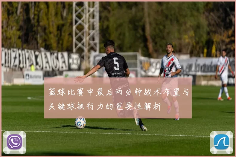 篮球比赛中最后两分钟战术布置与关键球执行力的重要性解析