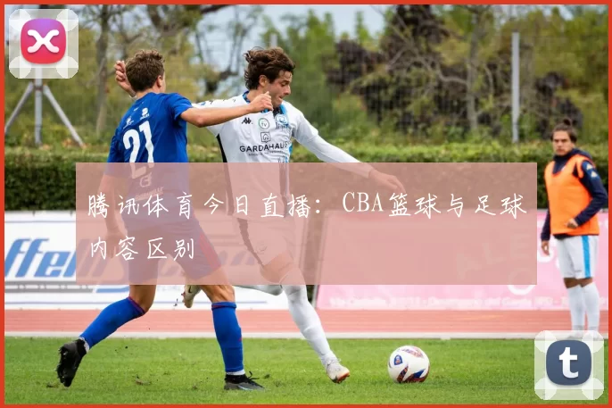 腾讯体育今日直播：CBA篮球与足球内容区别