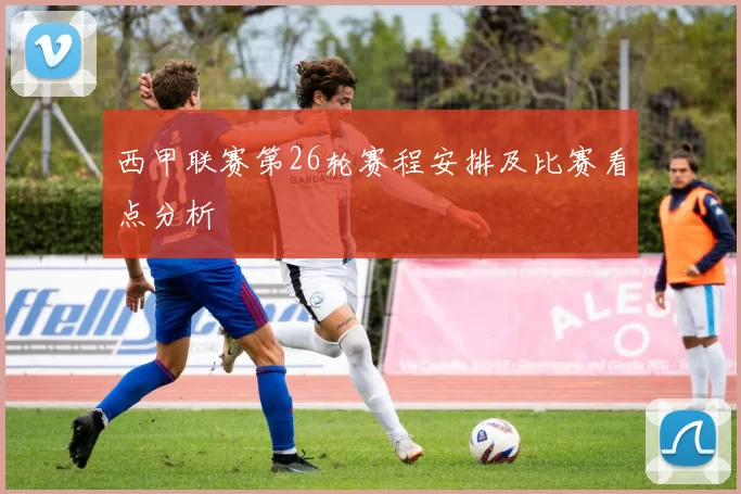 西甲联赛第26轮赛程安排及比赛看点分析