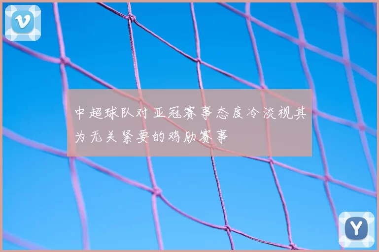 中超球队对亚冠赛事态度冷淡视其为无关紧要的鸡肋赛事