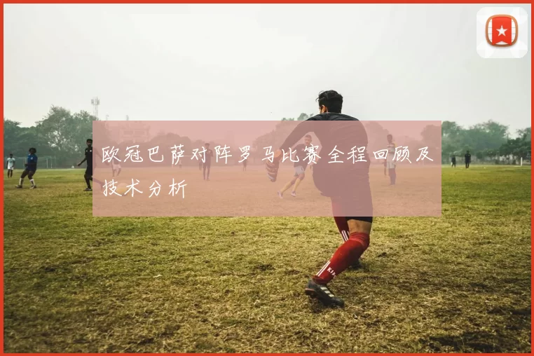 欧冠巴萨对阵罗马比赛全程回顾及技术分析