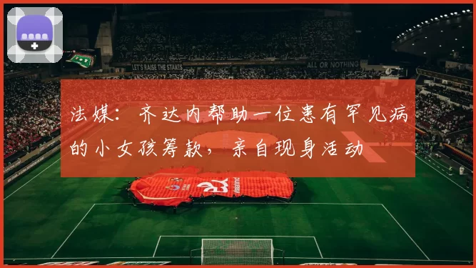 法媒：齐达内帮助一位患有罕见病的小女孩筹款，亲自现身活动