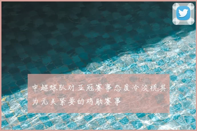 中超球队对亚冠赛事态度冷淡视其为无关紧要的鸡肋赛事