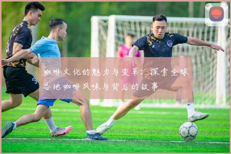 咖啡文化的魅力与变革：探索全球各地咖啡风味与背后的故事