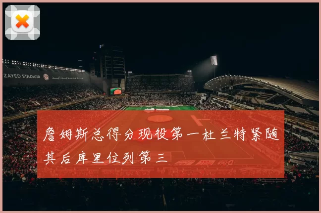 詹姆斯总得分现役第一杜兰特紧随其后库里位列第三