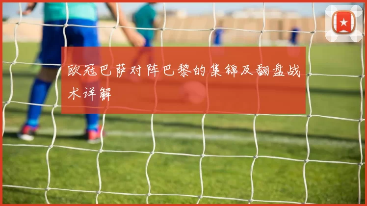 欧冠巴萨对阵巴黎的集锦及翻盘战术详解