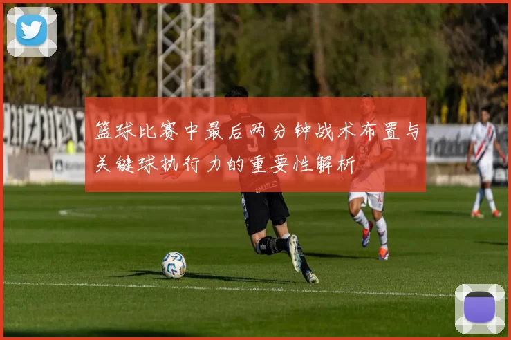 篮球比赛中最后两分钟战术布置与关键球执行力的重要性解析