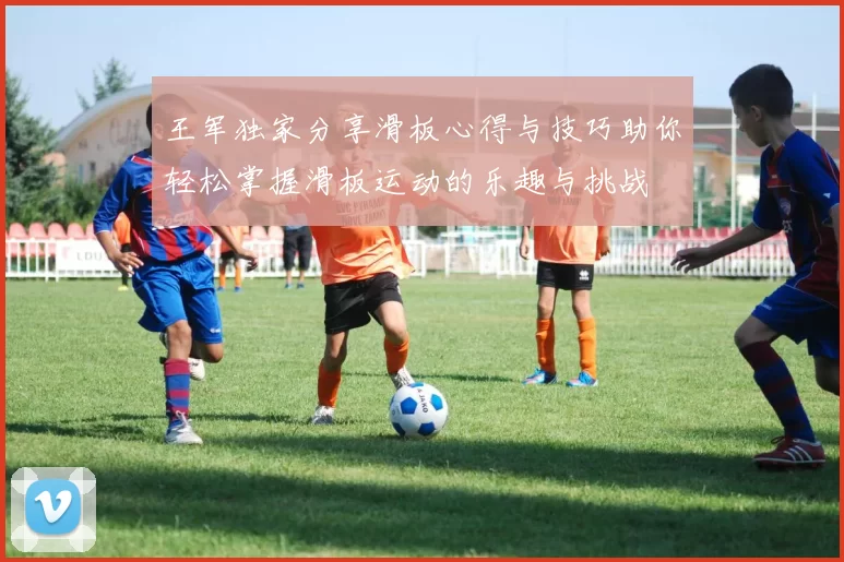 王军独家分享滑板心得与技巧助你轻松掌握滑板运动的乐趣与挑战